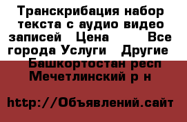 Транскрибация/набор текста с аудио,видео записей › Цена ­ 15 - Все города Услуги » Другие   . Башкортостан респ.,Мечетлинский р-н